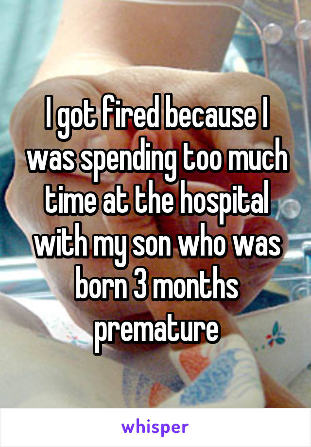 I got fired because I was spending too much time at the hospital with my son who was born 3 months premature