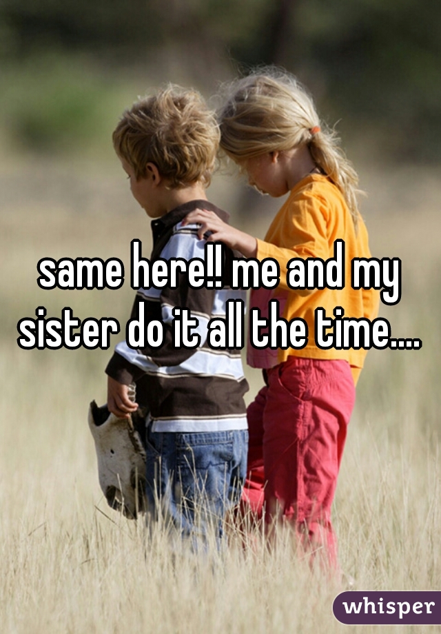 same here!! me and my sister do it all the time.... 