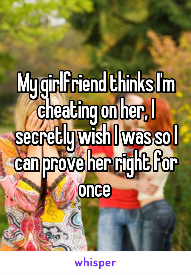 My girlfriend thinks I'm cheating on her, I secretly wish I was so I can prove her right for once 
