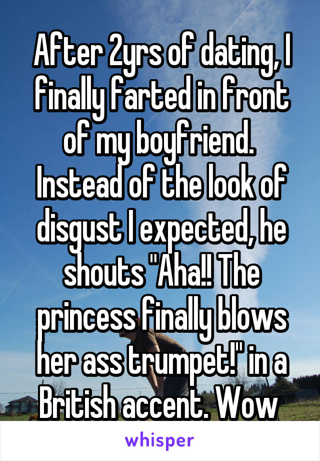 After 2yrs of dating, I finally farted in front of my boyfriend. 
Instead of the look of disgust I expected, he shouts "Aha!! The princess finally blows her ass trumpet!" in a British accent. Wow 