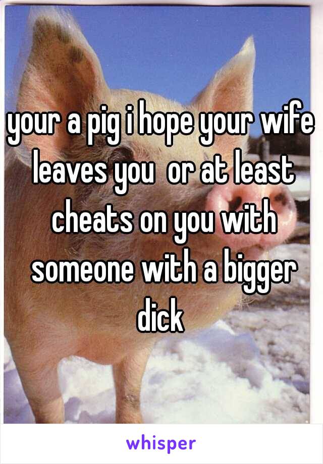 your a pig i hope your wife leaves you  or at least cheats on you with someone with a bigger dick 