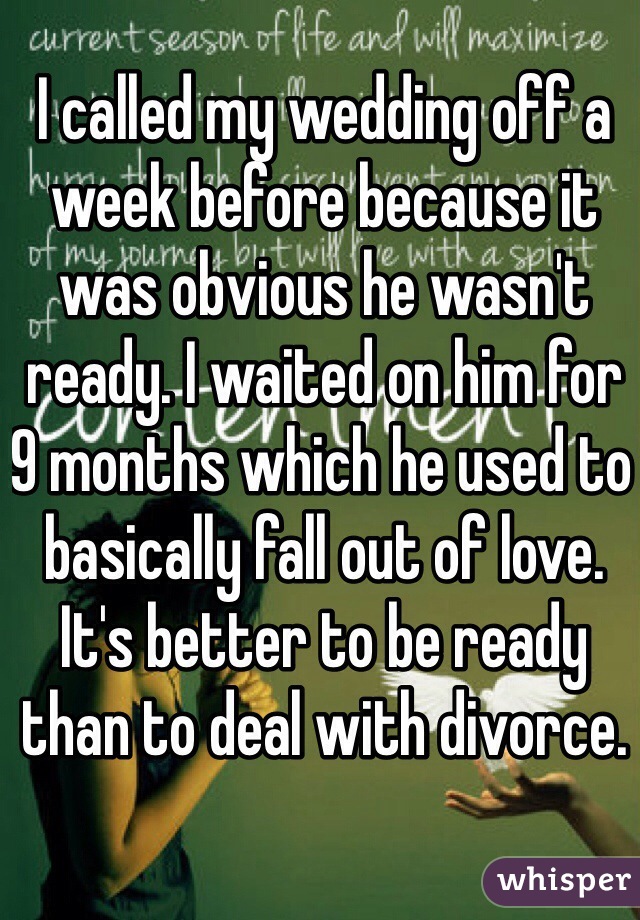 I called my wedding off a week before because it was obvious he wasn't ready. I waited on him for 9 months which he used to basically fall out of love. It's better to be ready than to deal with divorce. 