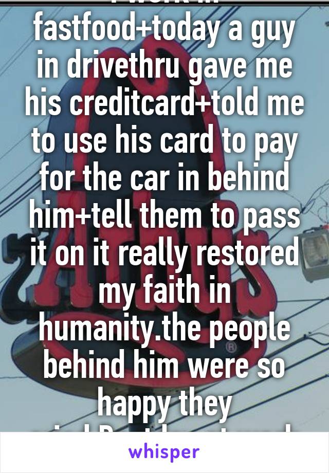 I work in fastfood+today a guy in drivethru gave me his creditcard+told me to use his card to pay for the car in behind him+tell them to pass it on it really restored my faith in humanity.the people behind him were so happy they cried.Bestday at work ever