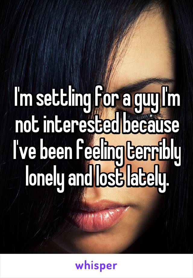 I'm settling for a guy I'm not interested because I've been feeling terribly lonely and lost lately.