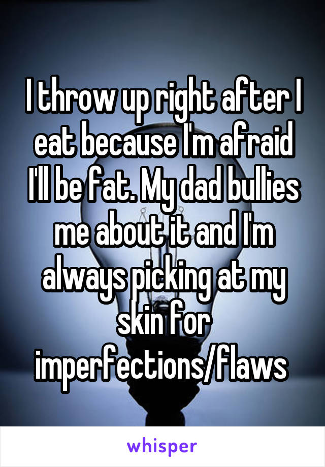 I throw up right after I eat because I'm afraid I'll be fat. My dad bullies me about it and I'm always picking at my skin for imperfections/flaws 