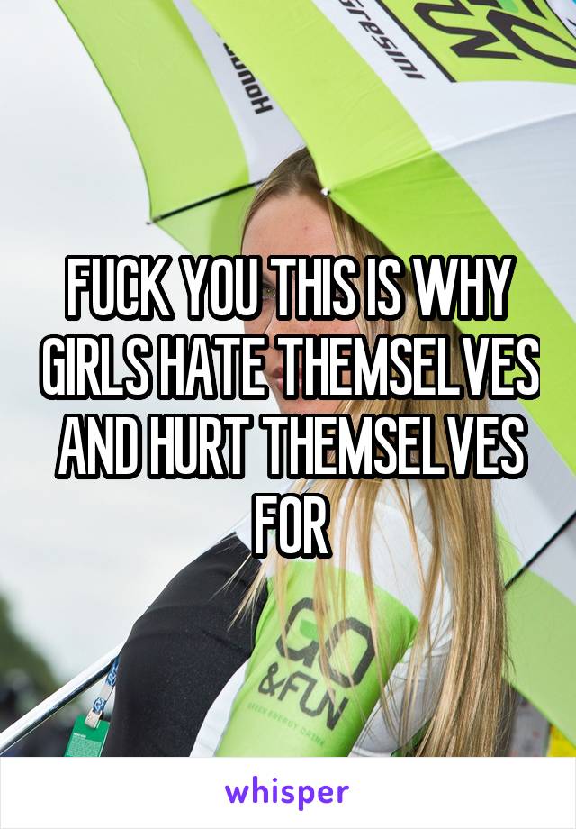 FUCK YOU THIS IS WHY GIRLS HATE THEMSELVES AND HURT THEMSELVES FOR