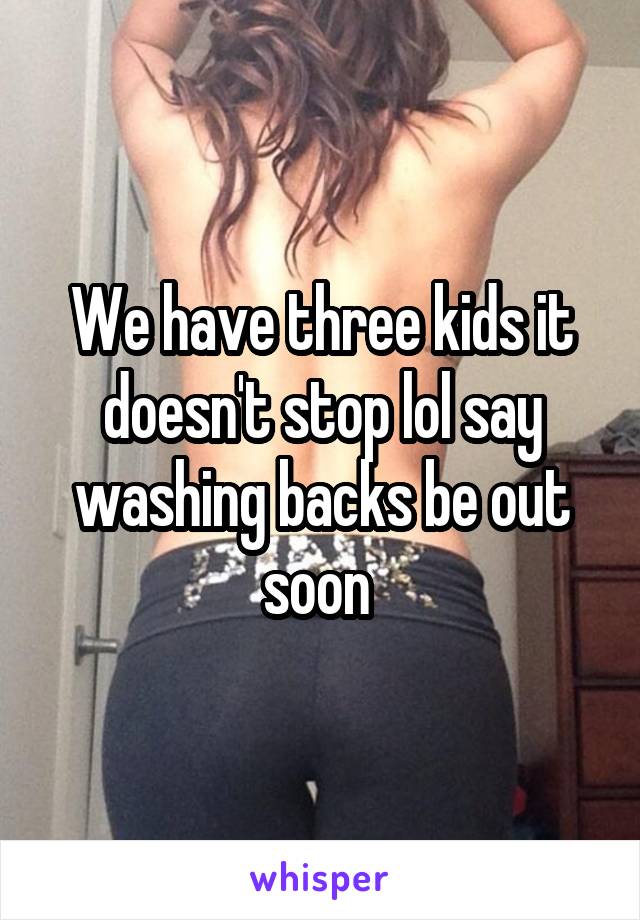 We have three kids it doesn't stop lol say washing backs be out soon 