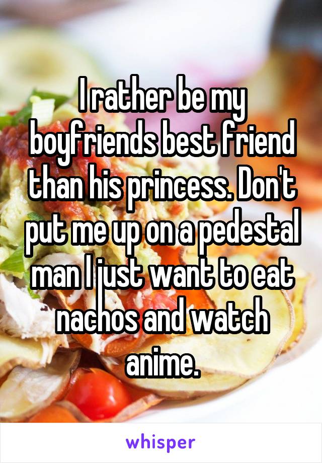 I rather be my boyfriends best friend than his princess. Don't put me up on a pedestal man I just want to eat nachos and watch anime.