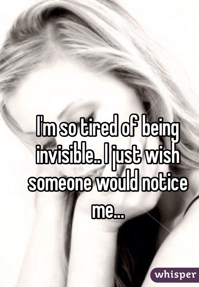 I'm so tired of being invisible.. I just wish someone would notice me...