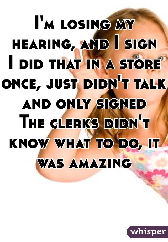 I'm losing my hearing, and I sign
I did that in a store once, just didn't talk and only signed
The clerks didn't know what to do, it was amazing