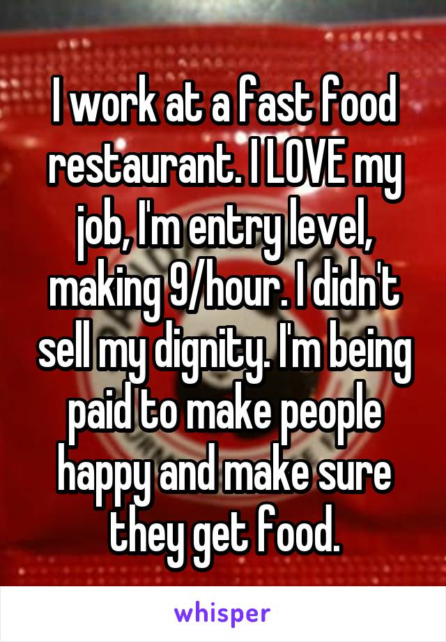 I work at a fast food restaurant. I LOVE my job, I'm entry level, making 9/hour. I didn't sell my dignity. I'm being paid to make people happy and make sure they get food.