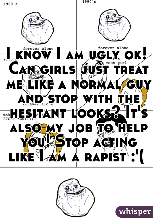 I know I am ugly ok! Can girls just treat me like a normal guy and stop with the hesitant looks? It's also my job to help you! Stop acting like I am a rapist :'( 