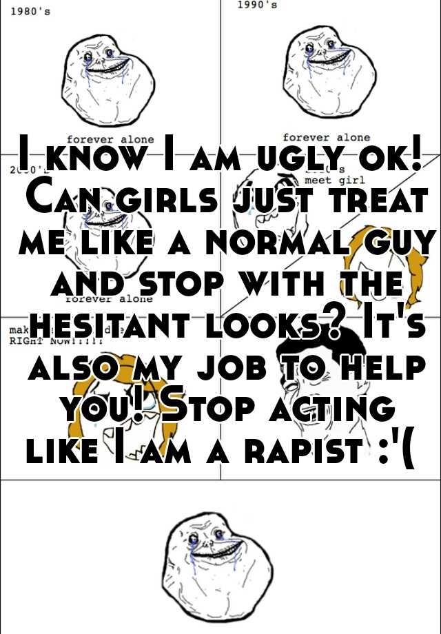 I know I am ugly ok! Can girls just treat me like a normal guy and stop with the hesitant looks? It's also my job to help you! Stop acting like I am a rapist :'( 