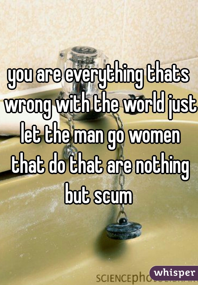 you are everything thats wrong with the world just let the man go women that do that are nothing but scum 