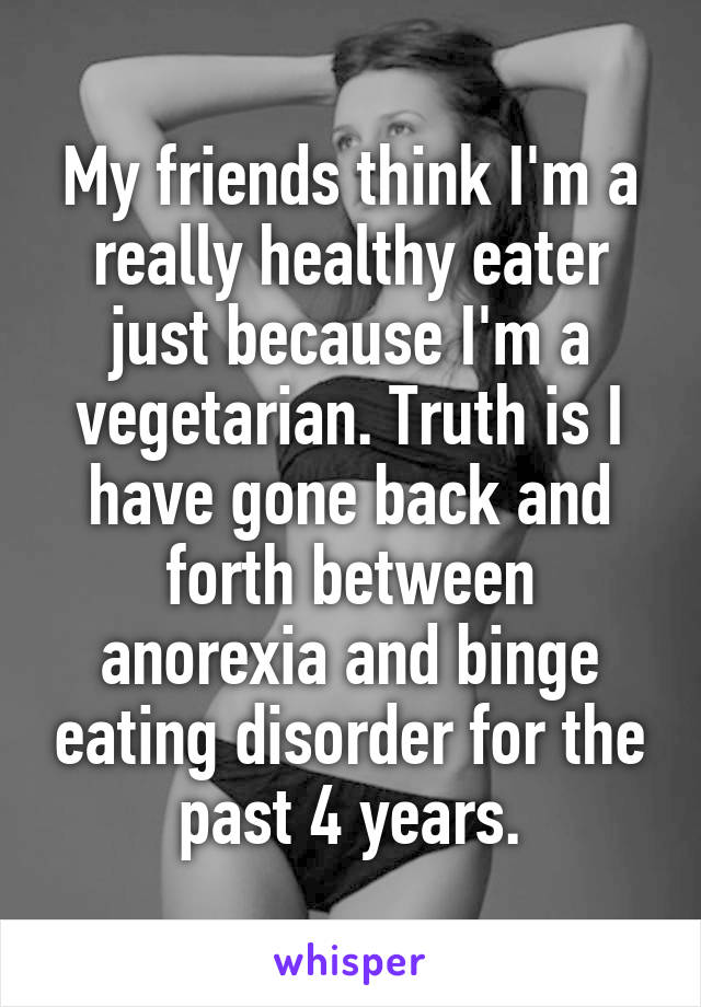My friends think I'm a really healthy eater just because I'm a vegetarian. Truth is I have gone back and forth between anorexia and binge eating disorder for the past 4 years.