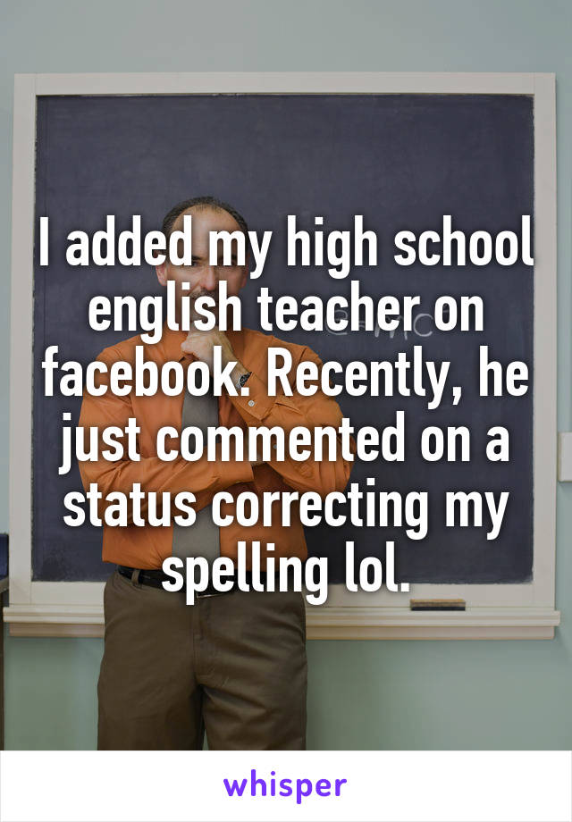 I added my high school english teacher on facebook. Recently, he just commented on a status correcting my spelling lol.