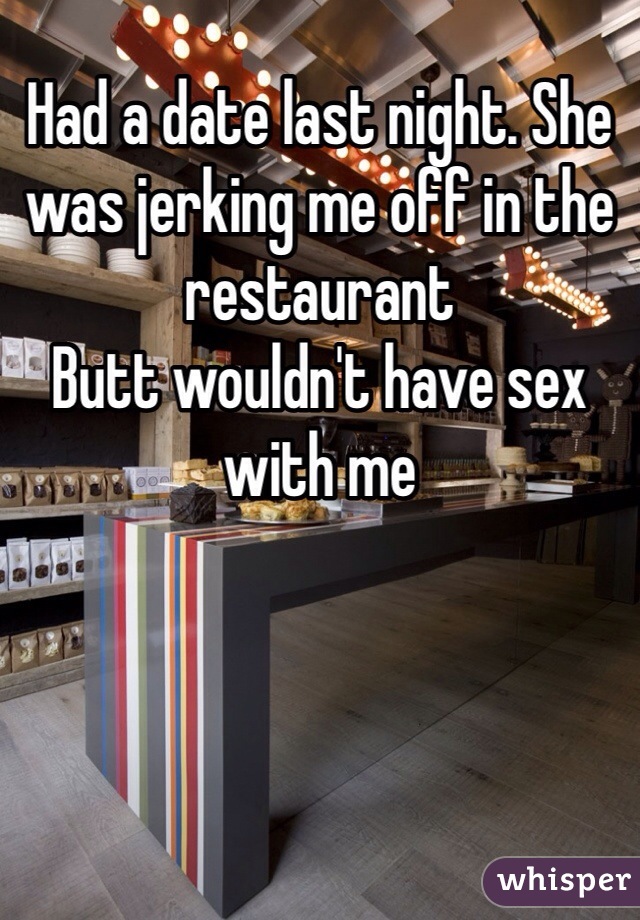 Had a date last night. She was jerking me off in the restaurant 
Butt wouldn't have sex with me 
