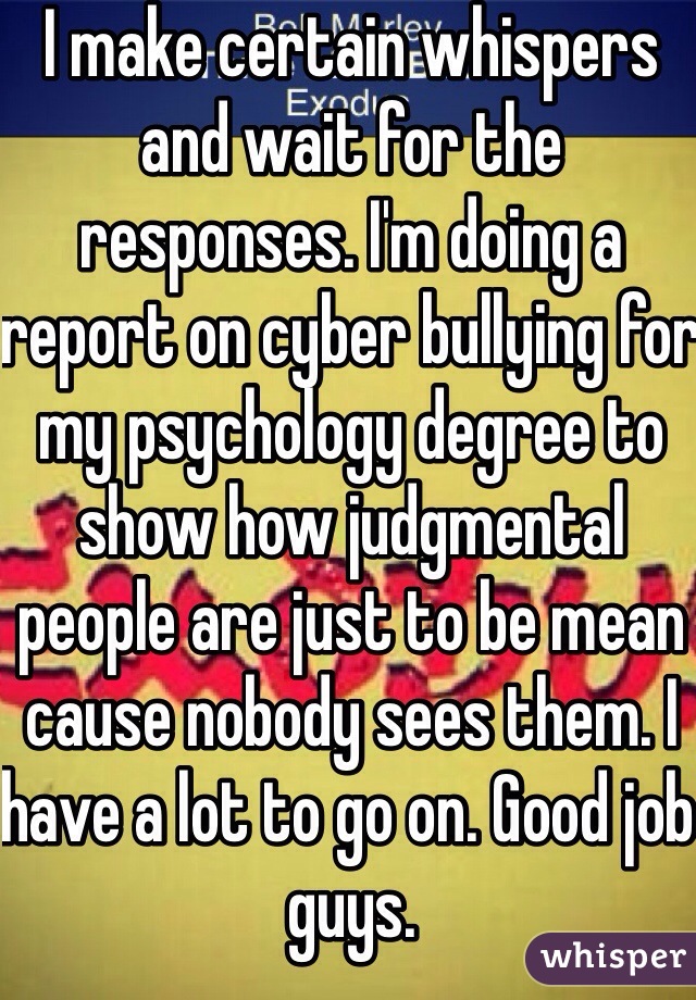 I make certain whispers and wait for the responses. I'm doing a report on cyber bullying for my psychology degree to show how judgmental people are just to be mean cause nobody sees them. I have a lot to go on. Good job guys.