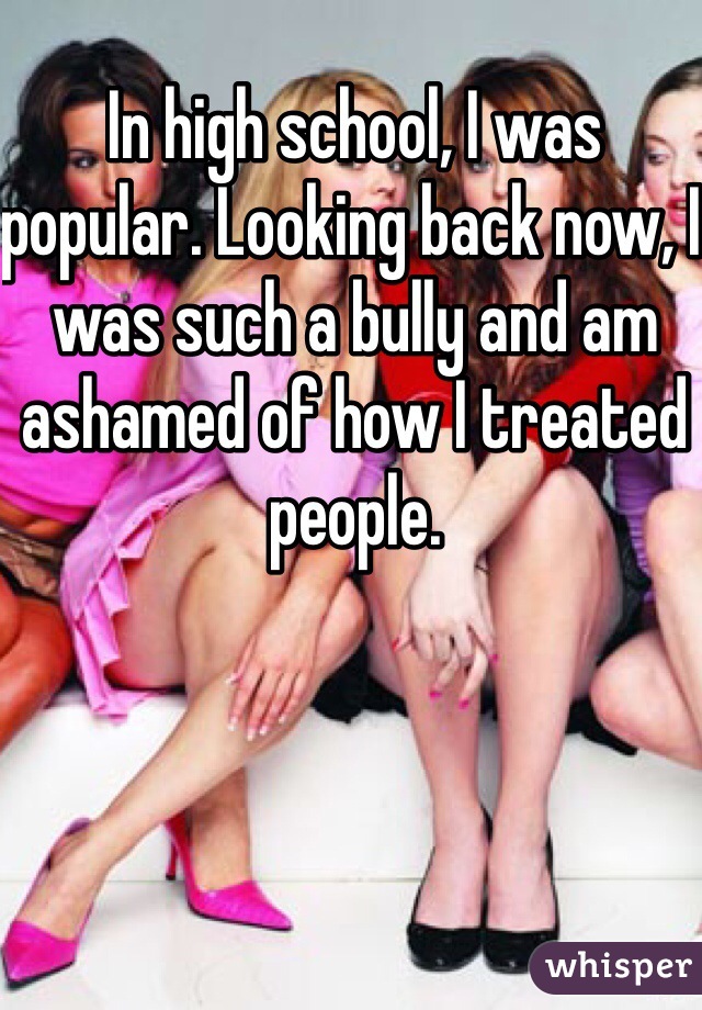 In high school, I was popular. Looking back now, I was such a bully and am ashamed of how I treated people.