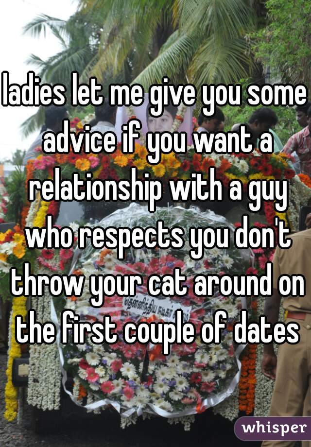 ladies let me give you some advice if you want a relationship with a guy who respects you don't throw your cat around on the first couple of dates