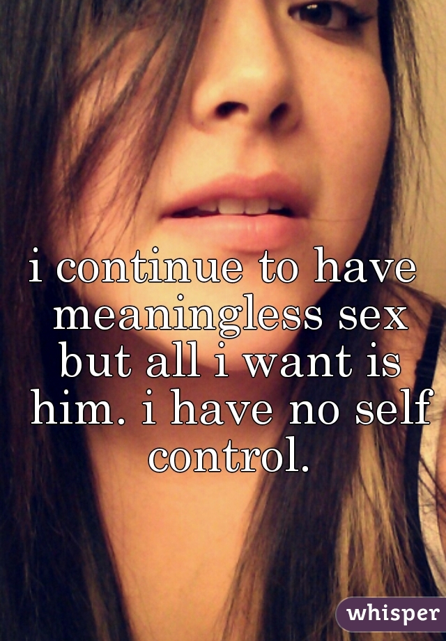 i continue to have meaningless sex but all i want is him. i have no self control.