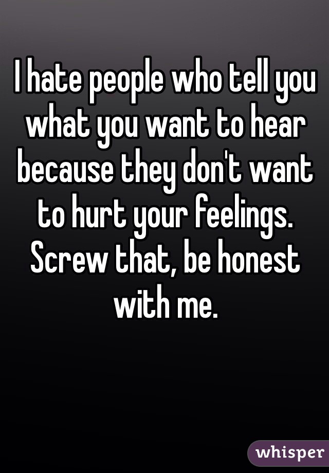 I hate people who tell you what you want to hear because they don't want to hurt your feelings. Screw that, be honest with me. 
