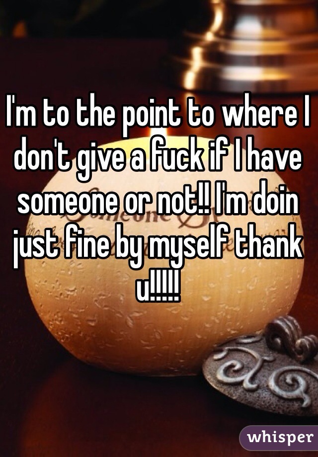 I'm to the point to where I don't give a fuck if I have someone or not!! I'm doin just fine by myself thank u!!!!!