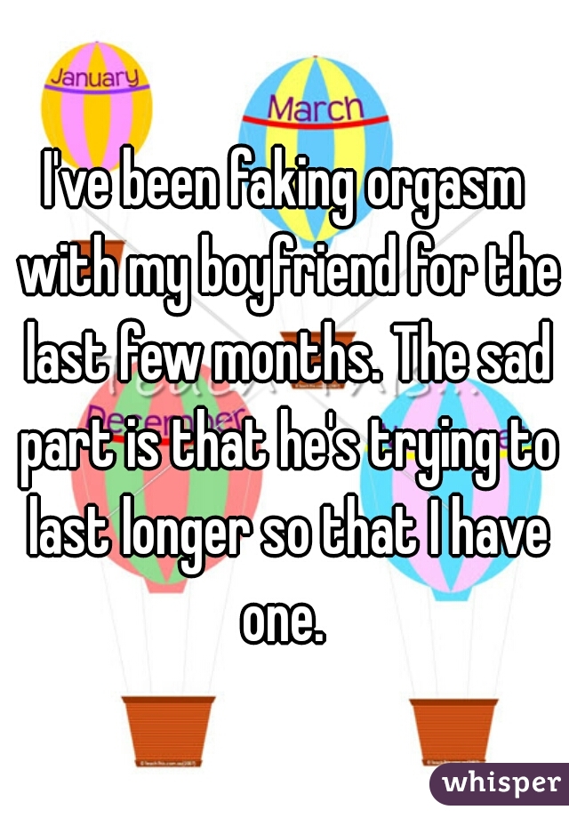 I've been faking orgasm with my boyfriend for the last few months. The sad part is that he's trying to last longer so that I have one. 