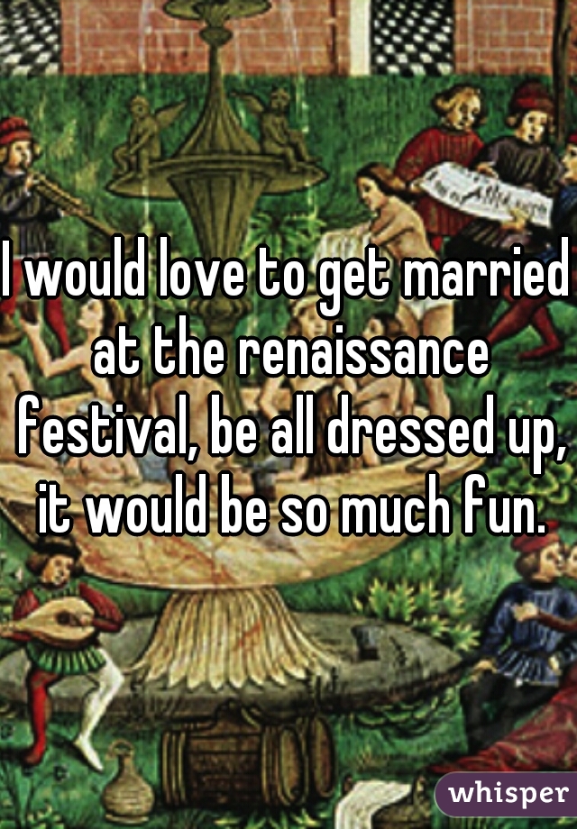 I would love to get married at the renaissance festival, be all dressed up, it would be so much fun.