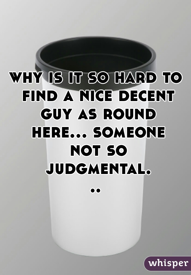 why is it so hard to find a nice decent guy as round here... someone not so judgmental...