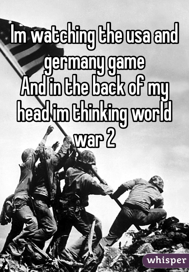 Im watching the usa and germany game
And in the back of my head im thinking world war 2

