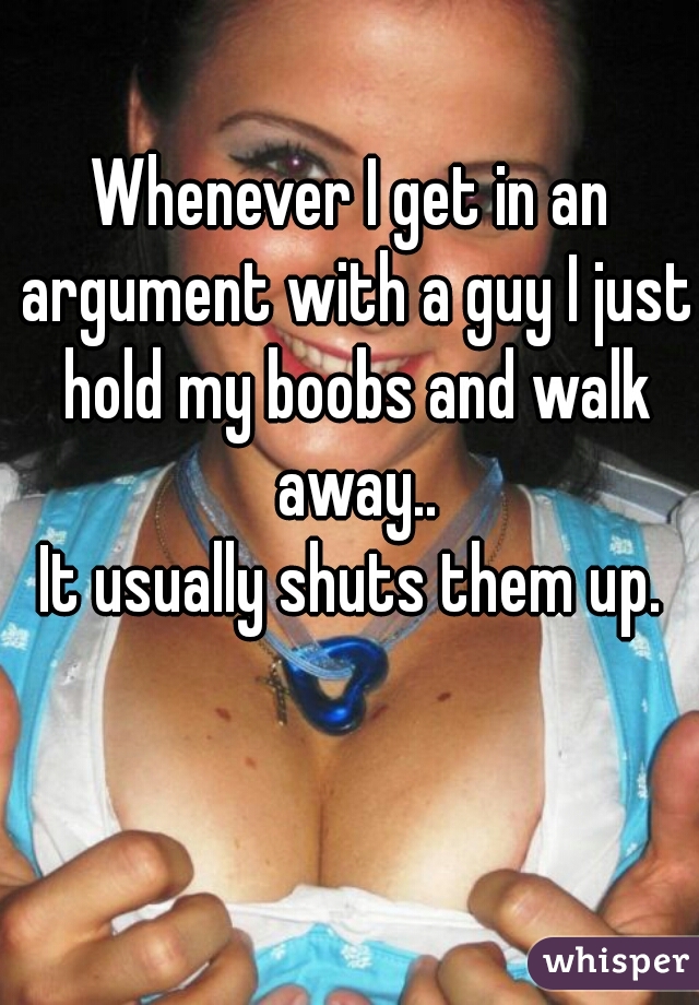 Whenever I get in an argument with a guy I just hold my boobs and walk away..
It usually shuts them up.
