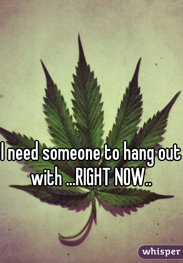 I need someone to hang out with ...RIGHT NOW.. 