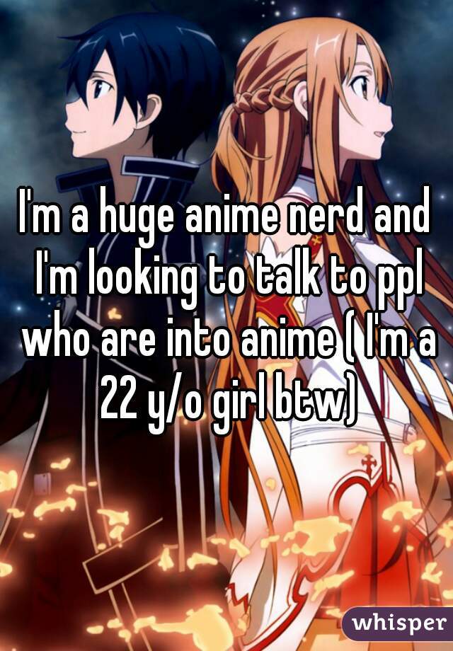 I'm a huge anime nerd and I'm looking to talk to ppl who are into anime ( I'm a 22 y/o girl btw)