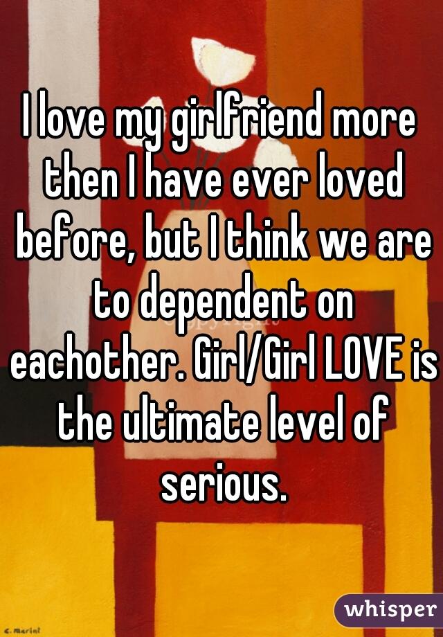 I love my girlfriend more then I have ever loved before, but I think we are to dependent on eachother. Girl/Girl LOVE is the ultimate level of serious.