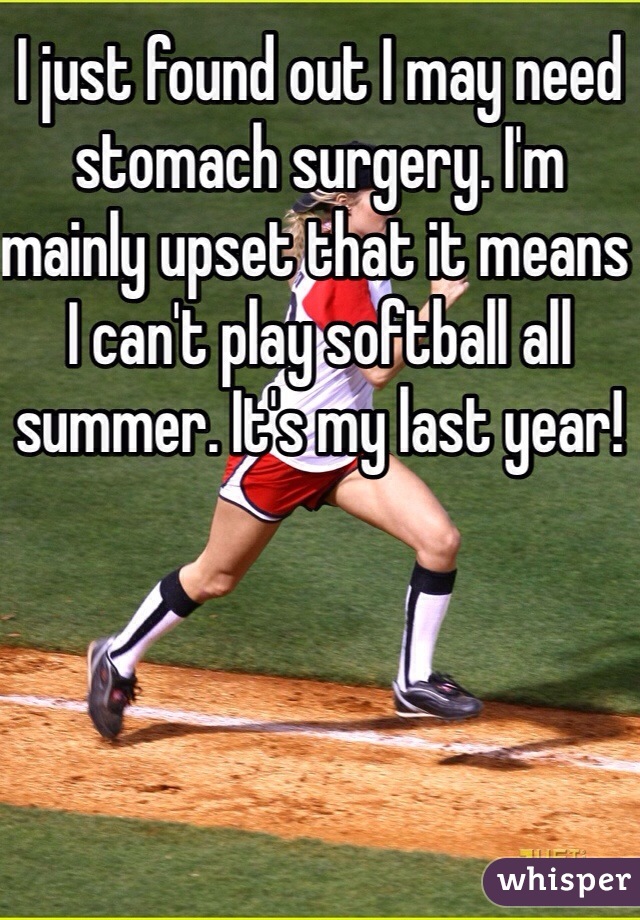 I just found out I may need stomach surgery. I'm mainly upset that it means I can't play softball all summer. It's my last year!