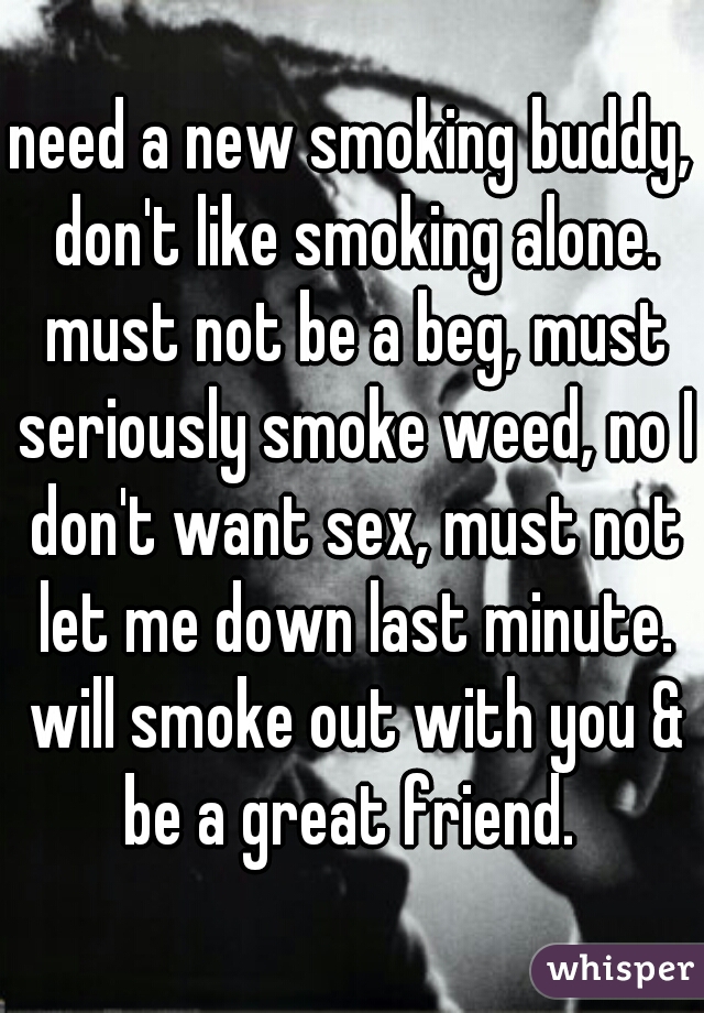 need a new smoking buddy, don't like smoking alone. must not be a beg, must seriously smoke weed, no I don't want sex, must not let me down last minute. will smoke out with you & be a great friend. 