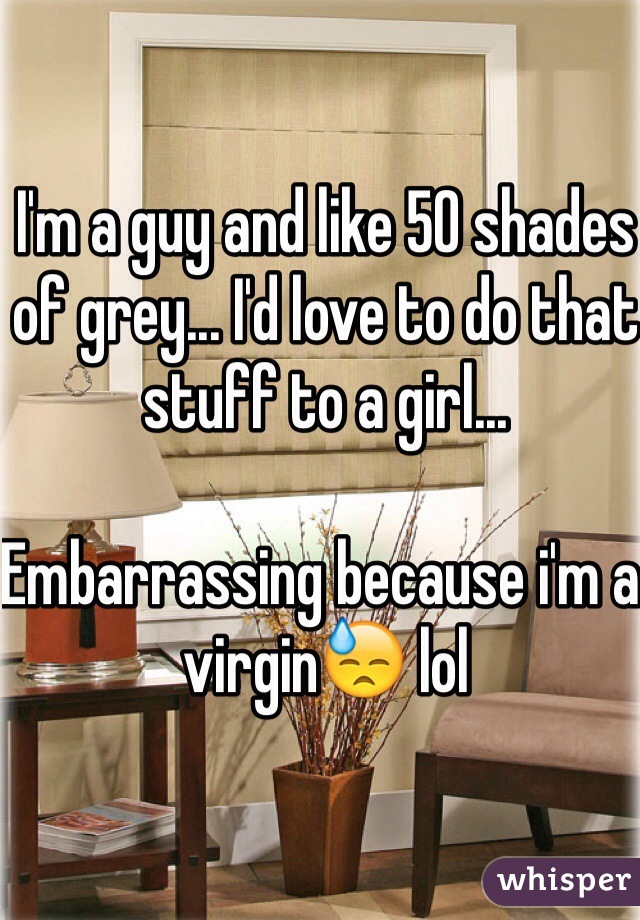 I'm a guy and like 50 shades of grey... I'd love to do that stuff to a girl...

Embarrassing because i'm a virgin😓 lol