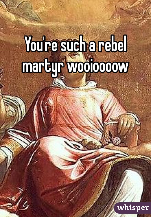 You're such a rebel martyr wooioooow