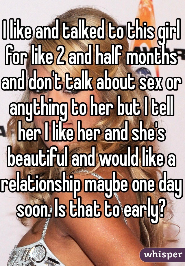 I like and talked to this girl for like 2 and half months and don't talk about sex or anything to her but I tell her I like her and she's beautiful and would like a relationship maybe one day soon. Is that to early?