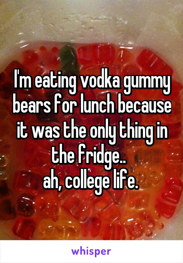 I'm eating vodka gummy bears for lunch because it was the only thing in the fridge..  
ah, college life. 