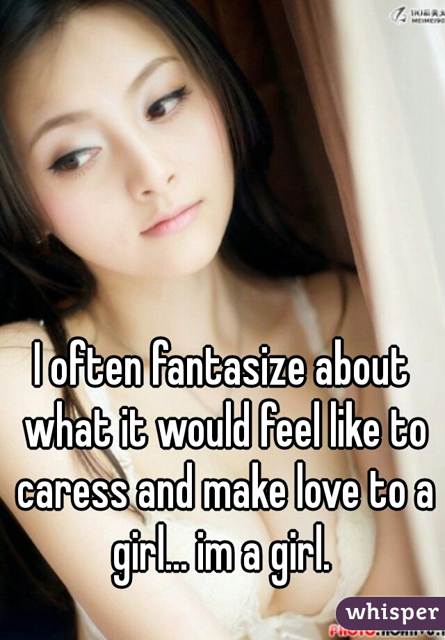 I often fantasize about what it would feel like to caress and make love to a girl... im a girl. 