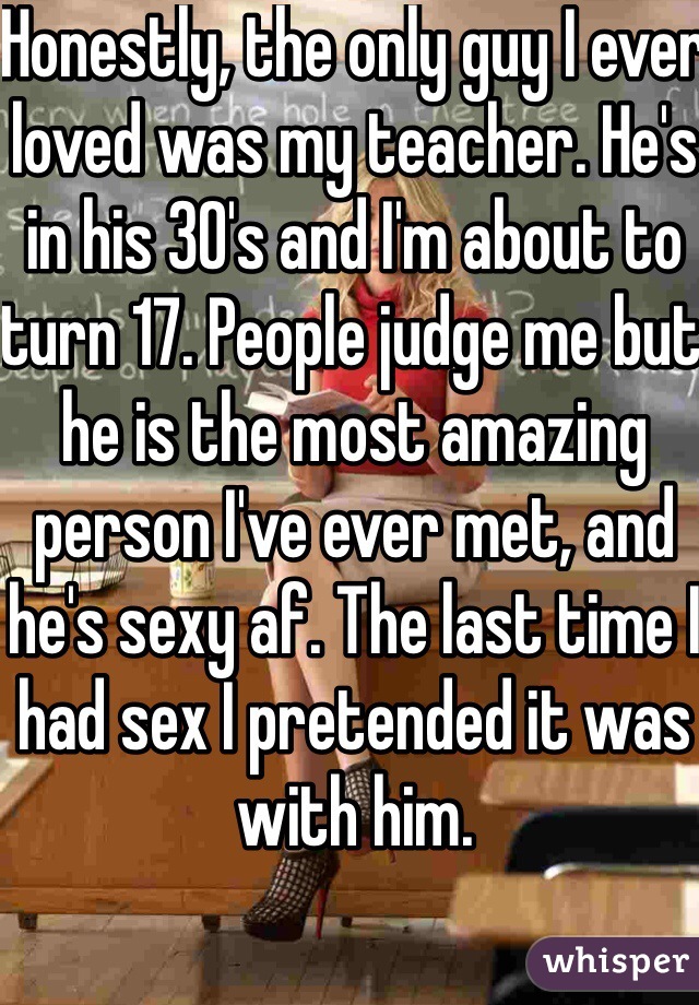 Honestly, the only guy I ever loved was my teacher. He's in his 30's and I'm about to turn 17. People judge me but he is the most amazing person I've ever met, and he's sexy af. The last time I had sex I pretended it was with him. 