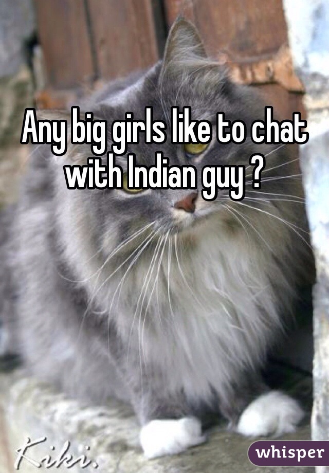 Any big girls like to chat with Indian guy ?
