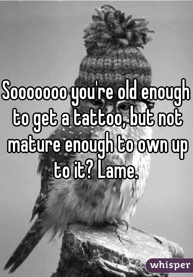 Sooooooo you're old enough to get a tattoo, but not mature enough to own up to it? Lame. 