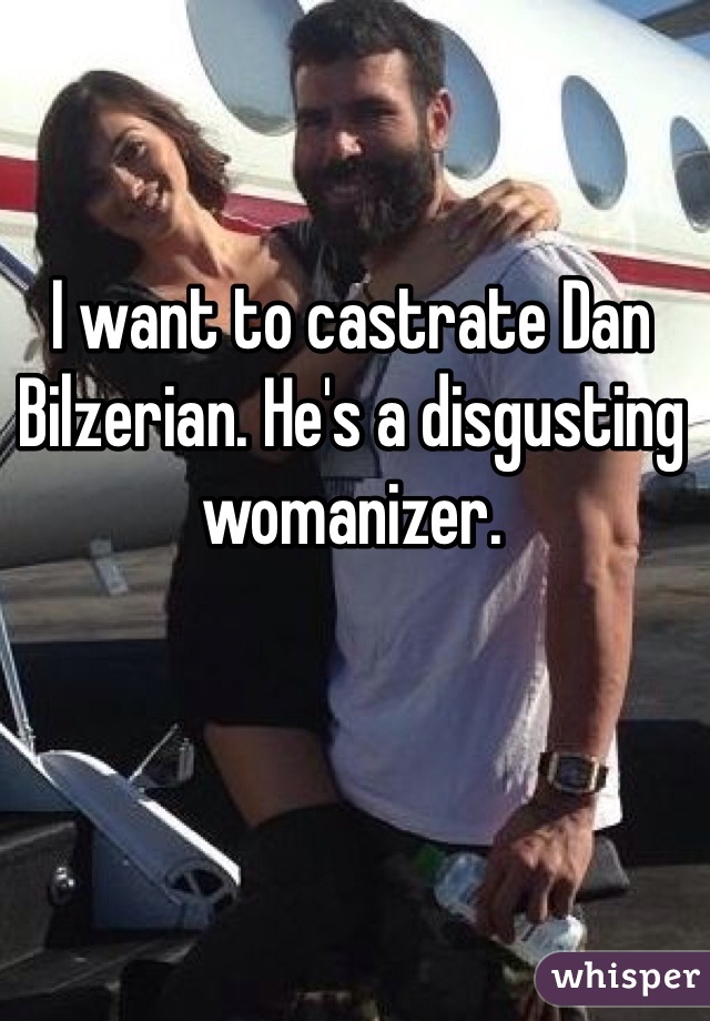 I want to castrate Dan Bilzerian. He's a disgusting womanizer. 