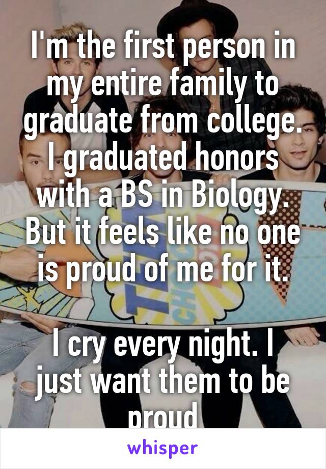 I'm the first person in my entire family to graduate from college. I graduated honors with a BS in Biology. But it feels like no one is proud of me for it.

I cry every night. I just want them to be proud