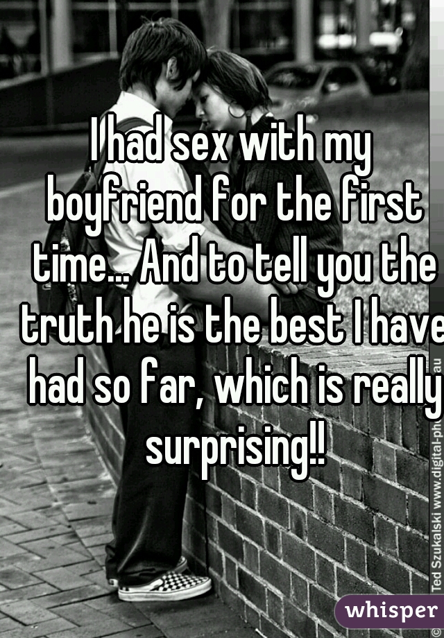 I had sex with my boyfriend for the first time... And to tell you the truth he is the best I have had so far, which is really surprising!!