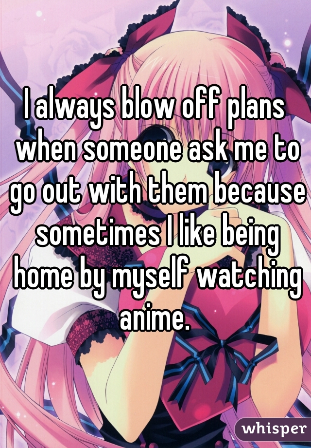 I always blow off plans when someone ask me to go out with them because sometimes I like being home by myself watching anime. 