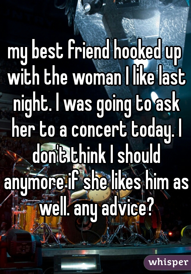 my best friend hooked up with the woman I like last night. I was going to ask her to a concert today. I don't think I should anymore if she likes him as well. any advice?